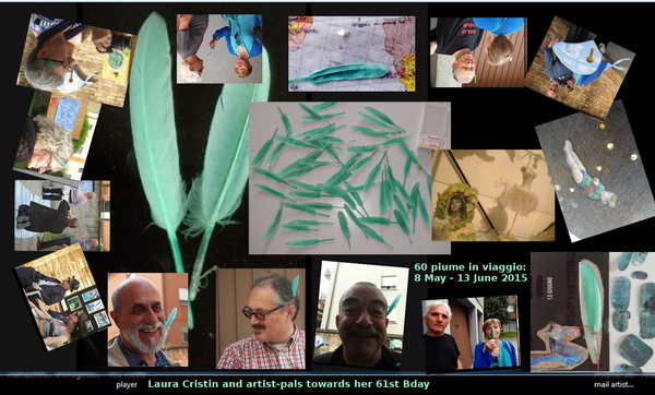 Legenda (from bottom right): 1) feather 2/5 on card, 2) with Nenad Bogdanovič at Way Pavilion International, 9 May 2015, 3) Maurizio Follin at WPI, 4) Renato Sclaunich, 5) Gianni Noli, 5) Daniel and Christine Daligand, 6) M. Follin on his Way, Mariano Bellarosa and Tiziana Baracchi in the background, 7) plume is in the (h)air, 8) Gabriella Gallo, 9) with Emilio Morandi, 10) plume in trans(parent) envelope, 11) with Peter Küstermann, 12) with G. Noli embracing one of his work, 13) Tarotensign XII: (la) vie, painted by Laura Cristin 2014-2015, 14) still life with a goose and a dancer on my wonderlibrary, 26 May 2015, 15) 60 feathers at 8 May 2015